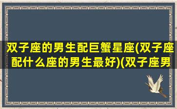 双子座的男生配巨蟹星座(双子座配什么座的男生最好)(双子座男和巨蟹女配对指数)