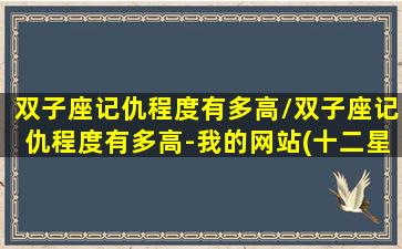 双子座记仇程度有多高/双子座记仇程度有多高-我的网站(十二星座双子座记仇吗)