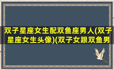 双子星座女生配双鱼座男人(双子星座女生头像)(双子女跟双鱼男配吗其实是绝配)