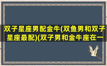 双子星座男配金牛(双鱼男和双子星座最配)(双子男和金牛座在一起会怎么样)