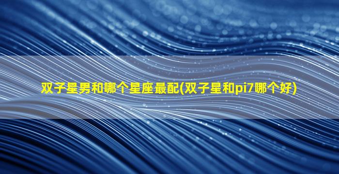 双子星男和哪个星座最配(双子星和pi7哪个好)