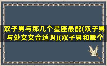 双子男与那几个星座最配(双子男与处女女合适吗)(双子男和哪个星座女配)