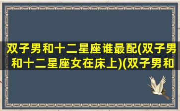 双子男和十二星座谁最配(双子男和十二星座女在床上)(双子男和十二星座配对表)