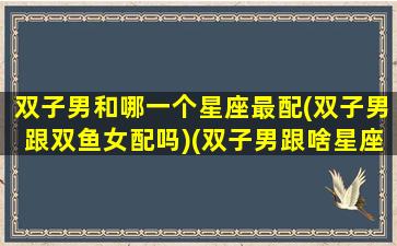 双子男和哪一个星座最配(双子男跟双鱼女配吗)(双子男跟啥星座配)