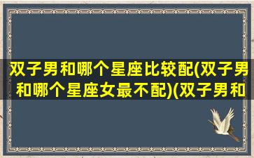 双子男和哪个星座比较配(双子男和哪个星座女最不配)(双子男和什么星座女生)