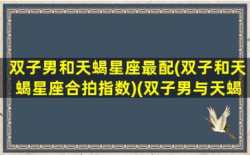 双子男和天蝎星座最配(双子和天蝎星座合拍指数)(双子男与天蝎男是什么关系)