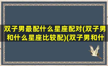 双子男最配什么星座配对(双子男和什么星座比较配)(双子男和什么星座般配)