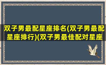 双子男最配星座排名(双子男最配星座排行)(双子男最佳配对星座配对)