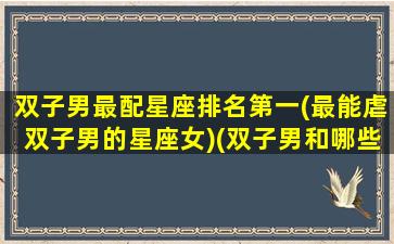 双子男最配星座排名第一(最能虐双子男的星座女)(双子男和哪些星座最配)