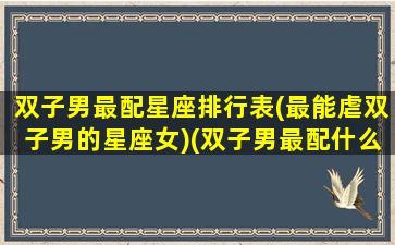 双子男最配星座排行表(最能虐双子男的星座女)(双子男最配什么星座的女生)