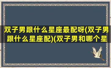 双子男跟什么星座最配呀(双子男跟什么星座配)(双子男和哪个星座绝配)