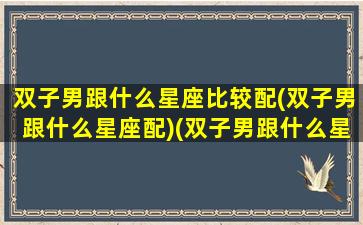 双子男跟什么星座比较配(双子男跟什么星座配)(双子男跟什么星座最配对)