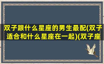 双子跟什么星座的男生最配(双子适合和什么星座在一起)(双子座和什么星座最配做男朋友)