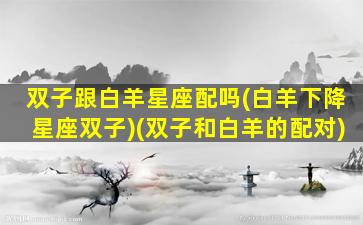 双子跟白羊星座配吗(白羊下降星座双子)(双子和白羊的配对)