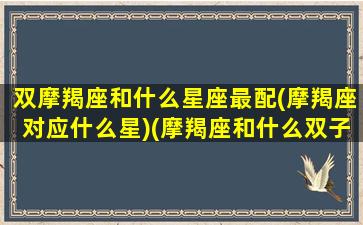 双摩羯座和什么星座最配(摩羯座对应什么星)(摩羯座和什么双子座最配吗)