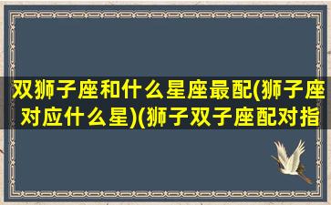 双狮子座和什么星座最配(狮子座对应什么星)(狮子双子座配对指数)