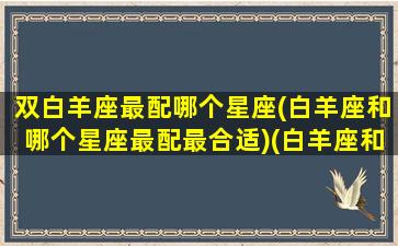 双白羊座最配哪个星座(白羊座和哪个星座最配最合适)(白羊座和双星座配吗)