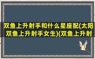 双鱼上升射手和什么星座配(太阳双鱼上升射手女生)(双鱼上升射手是什么意思)