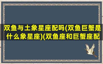 双鱼与土象星座配吗(双鱼巨蟹是什么象星座)(双鱼座和巨蟹座配吗星座)