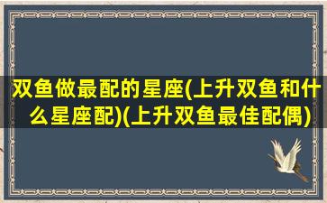 双鱼做最配的星座(上升双鱼和什么星座配)(上升双鱼最佳配偶)