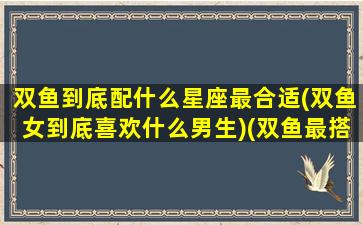 双鱼到底配什么星座最合适(双鱼女到底喜欢什么男生)(双鱼最搭配星座)