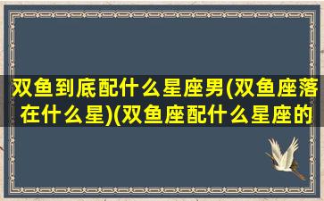 双鱼到底配什么星座男(双鱼座落在什么星)(双鱼座配什么星座的男朋友)