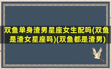 双鱼单身渣男星座女生配吗(双鱼是渣女星座吗)(双鱼都是渣男)