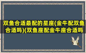 双鱼合适最配的星座(金牛配双鱼合适吗)(双鱼座配金牛座合适吗)