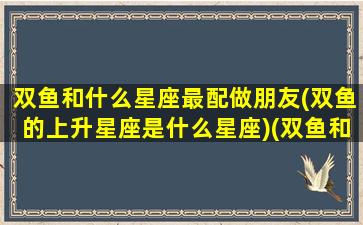 双鱼和什么星座最配做朋友(双鱼的上升星座是什么星座)(双鱼和啥星座)