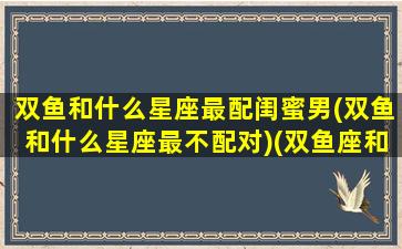 双鱼和什么星座最配闺蜜男(双鱼和什么星座最不配对)(双鱼座和哪个星座做闺蜜最配)