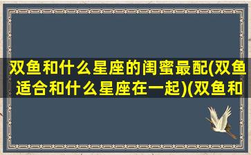 双鱼和什么星座的闺蜜最配(双鱼适合和什么星座在一起)(双鱼和什么星座是最好的闺蜜)