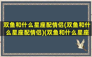 双鱼和什么星座配情侣(双鱼和什么星座配情侣)(双鱼和什么星座是情侣)