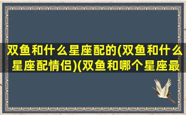 双鱼和什么星座配的(双鱼和什么星座配情侣)(双鱼和哪个星座最配做情侣)