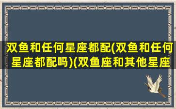 双鱼和任何星座都配(双鱼和任何星座都配吗)(双鱼座和其他星座的匹配程度)