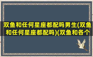 双鱼和任何星座都配吗男生(双鱼和任何星座都配吗)(双鱼和各个星座的匹配指数)