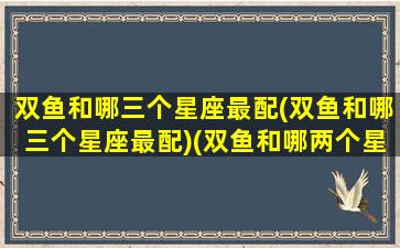 双鱼和哪三个星座最配(双鱼和哪三个星座最配)(双鱼和哪两个星座合得来)