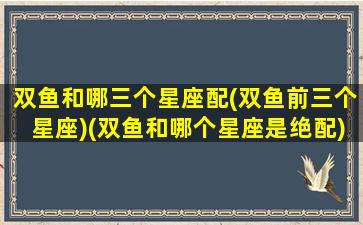 双鱼和哪三个星座配(双鱼前三个星座)(双鱼和哪个星座是绝配)