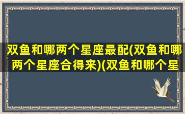 双鱼和哪两个星座最配(双鱼和哪两个星座合得来)(双鱼和哪个星座搭配)