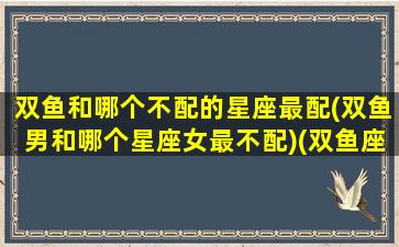 双鱼和哪个不配的星座最配(双鱼男和哪个星座女最不配)(双鱼座男和什么座最不配对)