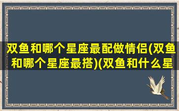 双鱼和哪个星座最配做情侣(双鱼和哪个星座最搭)(双鱼和什么星座配情侣)