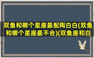 双鱼和哪个星座最配陶白白(双鱼和哪个星座最不合)(双鱼座和白羊座陶白白)