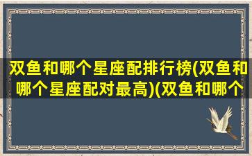 双鱼和哪个星座配排行榜(双鱼和哪个星座配对最高)(双鱼和哪个星座最配排名)