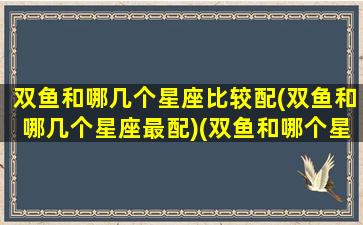 双鱼和哪几个星座比较配(双鱼和哪几个星座最配)(双鱼和哪个星座是绝配)