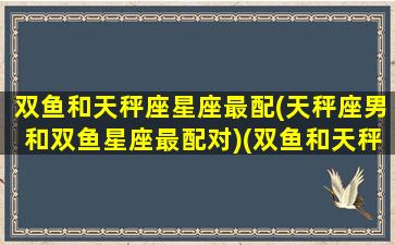 双鱼和天秤座星座最配(天秤座男和双鱼星座最配对)(双鱼和天秤男合适吗)