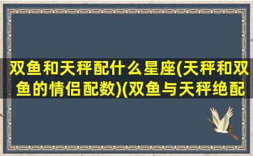 双鱼和天秤配什么星座(天秤和双鱼的情侣配数)(双鱼与天秤绝配)