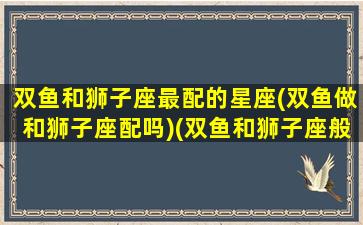 双鱼和狮子座最配的星座(双鱼做和狮子座配吗)(双鱼和狮子座般配吗)