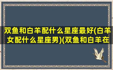 双鱼和白羊配什么星座最好(白羊女配什么星座男)(双鱼和白羊在一起合适吗)