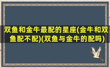 双鱼和金牛最配的星座(金牛和双鱼配不配)(双鱼与金牛的配吗)