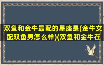 双鱼和金牛最配的星座是(金牛女配双鱼男怎么样)(双鱼和金牛在一起合适吗)