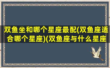 双鱼坐和哪个星座最配(双鱼座适合哪个星座)(双鱼座与什么星座配对适合)